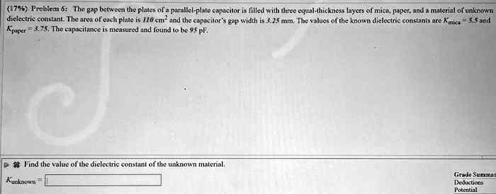(17%) Problem 6: The gap between the plates of a parallel-plate capacitor is filled with three equal-thickness layers of mica, paper, and a material of unknown dielectric constant. The area of each plate is 110 cm$^2$ and the capacitor's gap width is 3.25 mm. The values of the known dielectric constants are $K{mica} = 5.5$ and $K{paper} = 3.75$. The capacitance is measured and found to be 95 pF.
Find the value of the dielectric constant of the unknown material.
Kunknown =