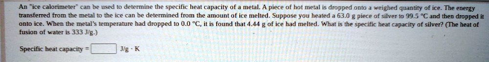 An "ice calorimeter" can be used to determine the specific heat capacity of a metal. A piece of hot metal is dropped onto a weighed quantity of ice. The energy transferred from the metal to the ice can be determined from the amount of ice melted. Suppose you heated a 63.0 g piece of silver to 99.5 °C and then dropped it onto ice. When the metal's temperature had dropped to 0.0 °C, it is found that 4.44 g of ice had melted. What is the specific heat capacity of silver? (The heat of fusion of water is 333 J/g.)

Specific heat capacity = J/g · K