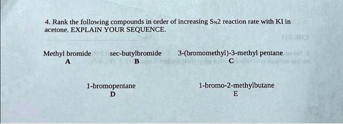 4. Rank the following compounds in order of increasing SN2 reaction rate with KI in
acetone. EXPLAIN YOUR SEQUENCE.
Methyl bromide
A
sec-butylbromide
B
3-(bromomethyl)-3-methyl pentane
C
1-bromopentane
D
1-bromo-2-methylbutane
E