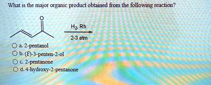 What is the major organic product obtained from the following reaction?
H2, Rh
2-3 atm
a. 2-pentanol
b. (E)-3-penten-2-ol
c. 2-pentanone
d. 4-hydroxy-2-pentanone