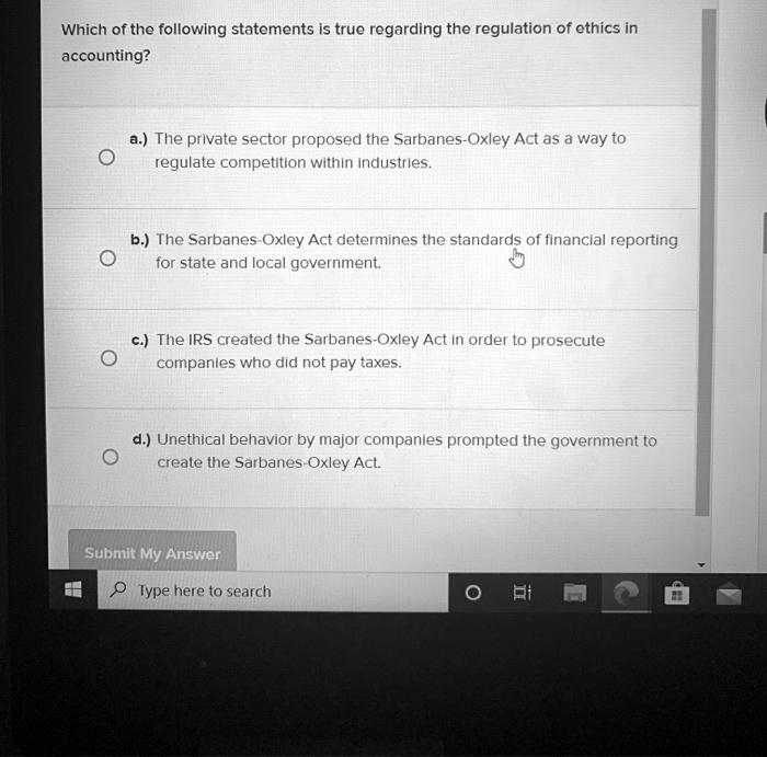 Which of the following statements is true regarding the regulation of ethics in
accounting?
a.) The private sector proposed the Sarbanes-Oxley Act as a way to
regulate competition within industries.
b.) The Sarbanes-Oxley Act determines the standards of financial reporting
for state and local government.
c.) The IRS created the Sarbanes-Oxley Act in order to prosecute
companies who did not pay taxes.
d.) Unethical behavior by major companies prompted the government to
create the Sarbanes-Oxley Act.