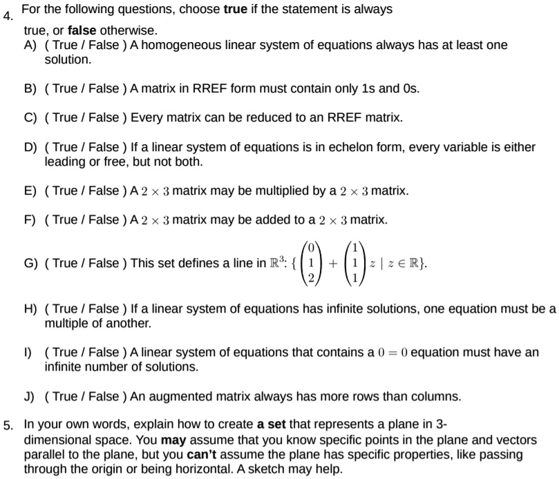 4. For the following questions, choose true if the statement is always true, or false otherwise.
A) ( True / False ) A homogeneous linear system of equations always has at least one solution.
B) ( True / False ) A matrix in RREF form must contain only 1s and 0s.
C) ( True / False ) Every matrix can be reduced to an RREF matrix.
D) ( True / False ) If a linear system of equations is in echelon form, every variable is either leading or free, but not both.
E) ( True / False ) A 2 !! 3 matrix may be multiplied by a 2 !! 3 matrix.
F) ( True / False ) A 2 !! 3 matrix may be added to a 2 !! 3 matrix.
G) ( True / False ) This set defines a line in ?3:  ? 0 1 2 ? + ? 1 1 1 ? z | z ? ? .
H) ( True / False ) If a linear system of equations has infinite solutions, one equation must be a multiple of another.
I) ( True / False ) A linear system of equations that contains a 0 = 0 equation must have an infinite number of solutions.
J) ( True / False ) An augmented matrix always has more rows than columns.
5. In your own words, explain how to create a set that represents a plane in 3-dimensional space. You may assume that you know specific points in the plane and vectors parallel to the plane, but you can't assume the plane has specific properties, like passing through the origin or being horizontal. A sketch may help.
