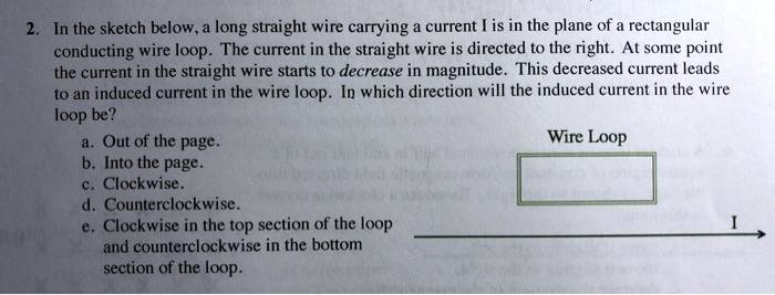 2. In the sketch below, a long straight wire carrying a current I is in the plane of a rectangular conducting wire loop. The current in the straight wire is directed to the right. At some point the current in the straight wire starts to decrease in magnitude. This decreased current leads to an induced current in the wire loop. In which direction will the induced current in the wire loop be?
a. Out of the page.
b. Into the page.
c. Clockwise.
d. Counterclockwise.
e. Clockwise in the top section of the loop and counterclockwise in the bottom section of the loop.
Wire Loop
I