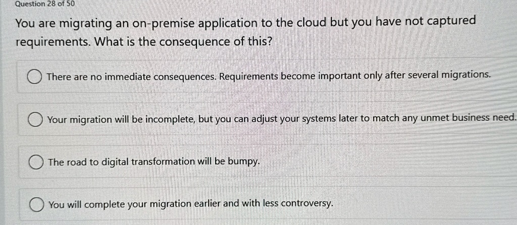 question 28 of 50 you are migrating an on premise application to the cloud but you have not captured requirements what is the consequence of this there are no immediate consequences requirem 30086
