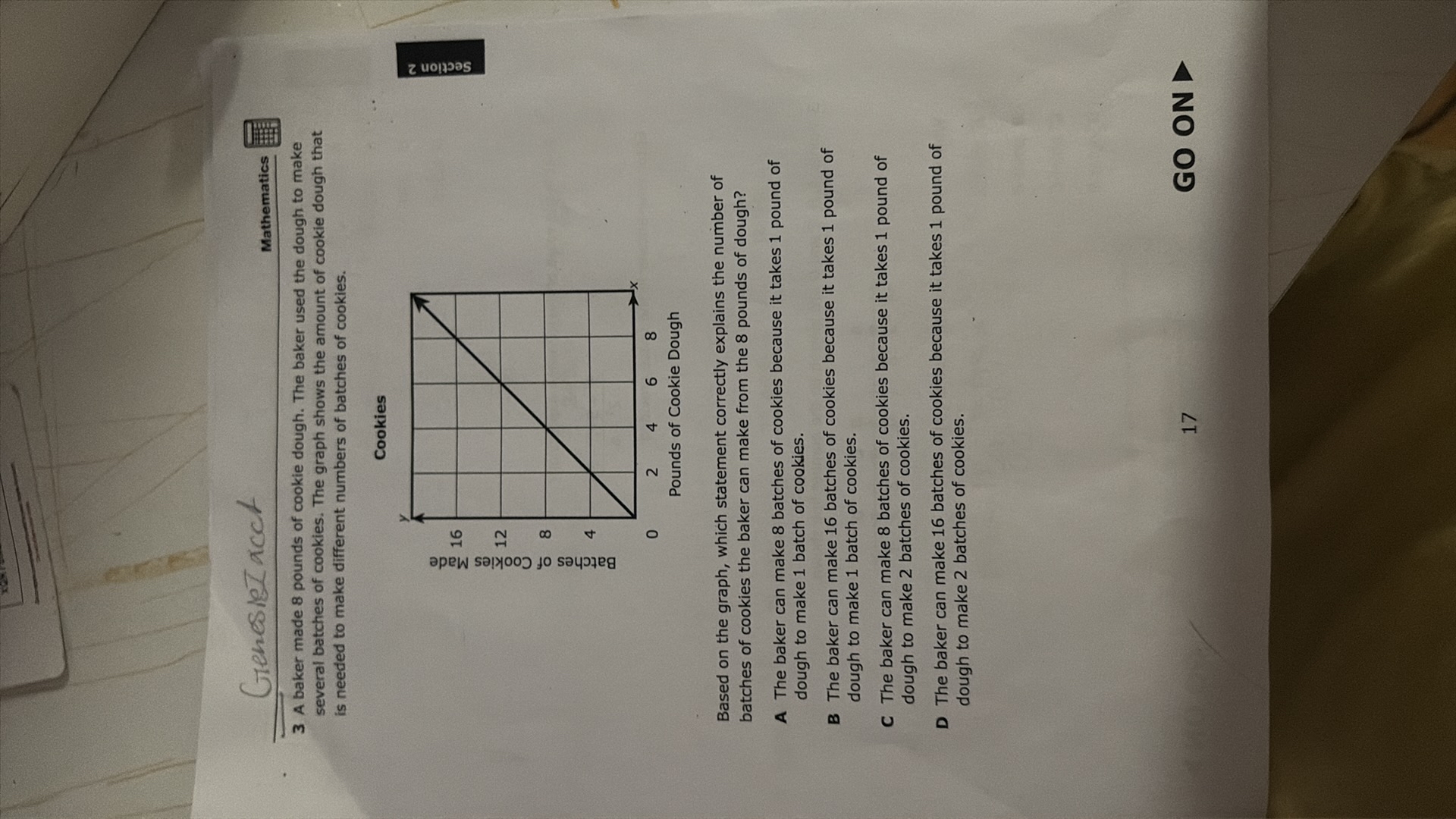 Greesire acch
Mathematics

3 A baker made 8 pounds of cookie dough. The baker used the dough to make several batches of cookies. The graph shows the amount of cookie dough that is needed to make different numbers of batches of cookies.

Cookies

Based on the graph, which statement correctly explains the number of batches of cookies the baker can make from the 8 pounds of dough?
A The baker can make 8 batches of cookies because it takes 1 pound of dough to make 1 batch of cookies.
B The baker can make 16 batches of cookies because it takes 1 pound of dough to make 1 batch of cookies.
C The baker can make 8 batches of cookies because it takes 1 pound of dough to make 2 batches of cookies.
D The baker can make 16 batches of cookies because it takes 1 pound of dough to make 2 batches of cookies.

17
GO ON -