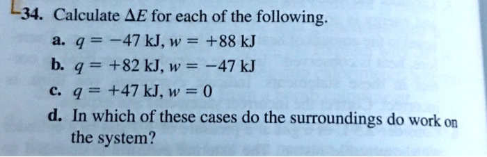 34. Calculate ?E for each of the following.
a. q = -47 kJ, w = +88 kJ
b. q = +82 kJ, w = -47 kJ
c. q = +47 kJ, w = 0
d. In which of these cases do the surroundings do work on the system?