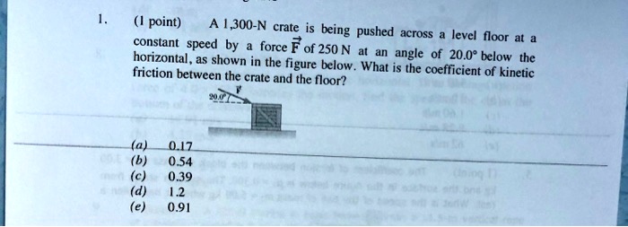 1.
(1 point)
A 1,300-N crate is being pushed across a level floor at a
constant speed by a force vecF of 250 N at an angle of 20.0° below the
horizontal, as shown in the figure below. What is the coefficient of kinetic
friction between the crate and the floor?
(a) 0.17
(b) 0.54
(c) 0.39
(d) 1.2
(e) 0.91