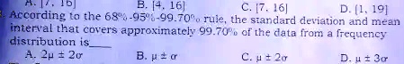 B. [4, 16)
C. [7, 16]
D. (1, 19]
According to the 68%-95%-99.70% rule, the standard deviation and mean
interval that covers approximately 99.70% of the data from a frequency
distribution is 
A. 2μ± 2σ
B. μ±σ
C. μ± 2σ
D. μ± 3σ