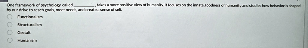 One framework of psychology, called , takes a more positive view of humanity. It focuses on the innate goodness of humanity and studies how behavior is shaped by our drive to reach goals, meet needs, and create a sense of self.
Functionalism
Structuralism
Gestalt
Humanism