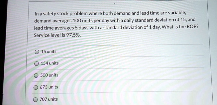 In a safety stock problem where both demand and lead time are variable, demand averages 100 units per day with a daily standard deviation of 15, and lead time averages 5 days with a standard deviation of 1 day. What is the ROP? Service level is 97.5%.
15 units
154 units
500 units
673 units
707 units