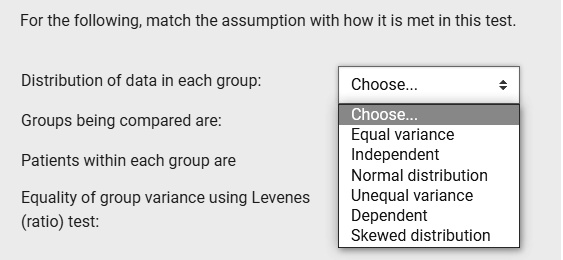 For the following, match the assumption with how it is met in this test.
Distribution of data in each group:
Groups being compared are:
Patients within each group are
Equality of group variance using Levenes
(ratio) test:
Choose...
Equal variance
Independent
Normal distribution
Unequal variance
Dependent
Skewed distribution