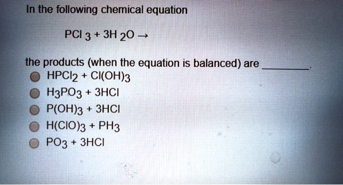 In the following chemical equation

PCI 3 + 3H 2O ?

the products (when the equation is balanced) are .
HPCl2 + Cl(OH)3
H3PO3 + 3HCl
P(OH)3 + 3HCl
H(ClO)3 + PH3
PO3 + 3HCl