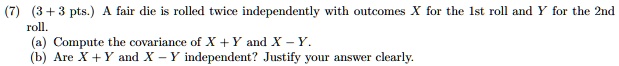 (7) (3 + 3 pts.) A fair die is rolled twice independently with outcomes X for the 1st roll and Y for the 2nd roll.
(a) Compute the covariance of X + Y and X - Y.
(b) Are X + Y and X - Y independent? Justify your answer clearly.