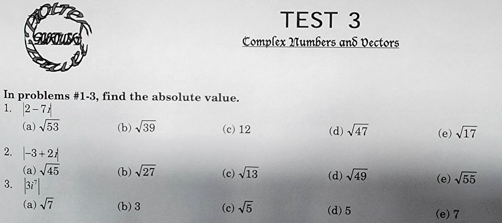 TEST 3
Complex Numbers and Vectors
In problems #1-3, find the absolute value.
1. |2 - 7i|
(a) ?53 (b) ?39 (c) 12 (d) ?47 (e) ?17
2. |-3 + 2i|
(a) ?45 (b) ?27 (c) ?13 (d) ?49 (e) ?55
3. |3i^7|
(a) ?7 (b) 3 (c) ?5 (d) 5 (e) 7