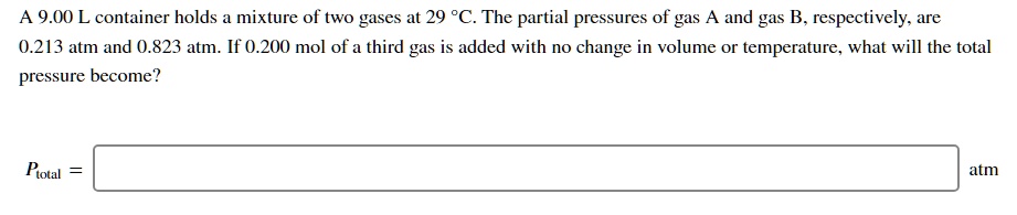 A 9.00 L container holds a mixture of two gases at 29 °C. The partial pressures of gas A and gas B, respectively, are 0.213 atm and 0.823 atm. If 0.200 mol of a third gas is added with no change in volume or temperature, what will the total pressure become?

Ptotal = atm