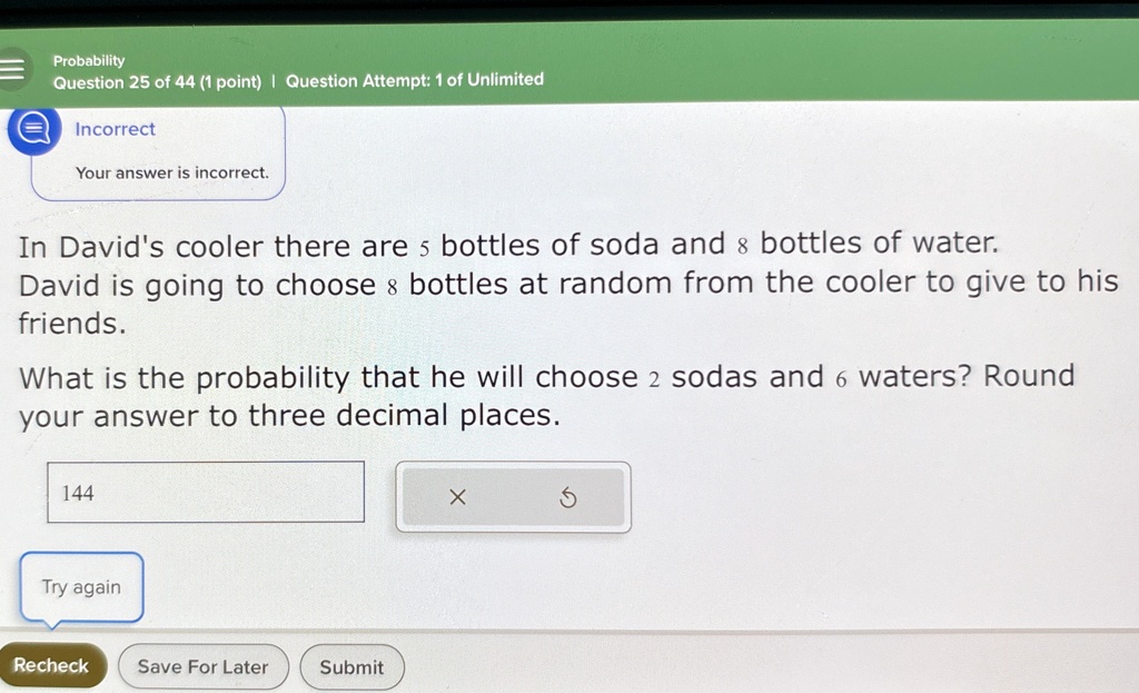 Probability
Question 25 of 44 (1 point) | Question Attempt: 1 of Unlimited
Incorrect
Your answer is incorrect.
In David's cooler there are 5 bottles of soda and 8 bottles of water.
David is going to choose 8 bottles at random from the cooler to give to his
friends.
What is the probability that he will choose 2 sodas and 6 waters? Round
your answer to three decimal places.