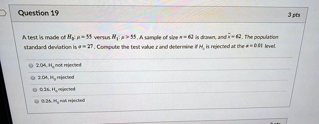 Question 19
3 pts
A test is made of H0: ? = 55 versus H1: ? > 55. A sample of size n = 62 is drawn, and x? = 62. The population standard deviation is ? = 27. Compute the test value z and determine if H0 is rejected at the ? = 0.01 level.
2.04, H0 not rejected
2.04, H0 rejected
0.26, H0 rejected
0.26, H0 not rejected