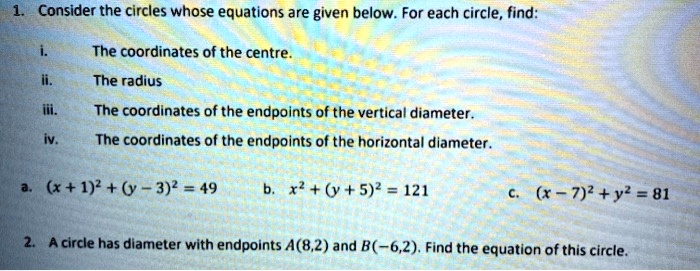 1. Consider the circles whose equations are given below. For each circle, find:
i. The coordinates of the centre.
ii. The radius
iii. The coordinates of the endpoints of the vertical diameter.
iv. The coordinates of the endpoints of the horizontal diameter.
a. (x + 1)^2 + (y - 3)^2 = 49 b. x^2 + (y + 5)^2 = 121 c. (x - 7)^2 + y^2 = 81
2. A circle has diameter with endpoints A(8,2) and B(-6,2). Find the equation of this circle.