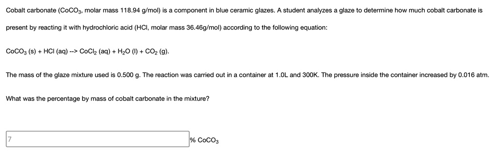 Cobalt carbonate (CoCO3, molar mass 118.94 g/mol) is a component in blue ceramic glazes. A student analyzes a glaze to determine how much cobalt carbonate is present by reacting it with hydrochloric acid (HCl, molar mass 36.46g/mol) according to the following equation:

CoCO3 (s) + HCl (aq) –> CoCl2 (aq) + H2O (l) + CO2 (g).

The mass of the glaze mixture used is 0.500 g. The reaction was carried out in a container at 1.0L and 300K. The pressure inside the container increased by 0.016 atm.

What was the percentage by mass of cobalt carbonate in the mixture?