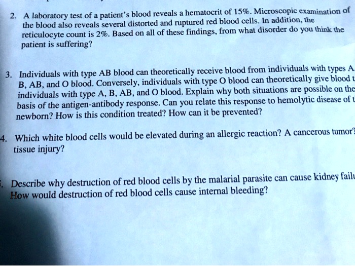 2. A laboratory test of a patient's blood reveals a hematocrit of 15%. Microscopic examination of
the blood also reveals several distorted and ruptured red blood cells. In addition, the
reticulocyte count is 2%. Based on all of these findings, from what disorder do you think the
patient is suffering?

3. Individuals with type AB blood can theoretically receive blood from individuals with types A,
B, AB, and O blood. Conversely, individuals with type O blood can theoretically give blood to
individuals with type A, B, AB, and O blood. Explain why both situations are possible on the
basis of the antigen-antibody response. Can you relate this response to hemolytic disease of the
newborn? How is this condition treated? How can it be prevented?

4. Which white blood cells would be elevated during an allergic reaction? A cancerous tumor?
tissue injury?

5. Describe why destruction of red blood cells by the malarial parasite can cause kidney failure.
How would destruction of red blood cells cause internal bleeding?