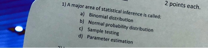 1) A major area of statistical inference is called:
a) Binomial distribution
b) Normal probability distribution
c) Sample testing
d) Parameter estimation
2 points each.