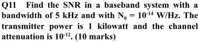 Q11 Find the SNR in a baseband system with a bandwidth of 5 kHz and with N? = 10?¹? W/Hz. The transmitter power is 1 kilowatt and the channel attenuation is 10?¹². (10 marks)
