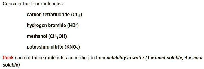 Consider the four molecules:

carbon tetrafluoride (CF4)
hydrogen bromide (HBr)
methanol (CH3OH)
potassium nitrite (KNO2)

Rank each of these molecules according to their solubility in water (1 = most soluble, 4 = least soluble).