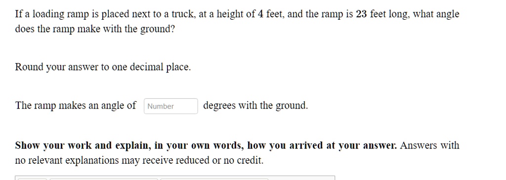 If a loading ramp is placed next to a truck, at a height of 4 feet, and the ramp is 23 feet long, what angle does the ramp make with the ground?

Round your answer to one decimal place.

The ramp makes an angle of degrees with the ground.

Show your work and explain, in your own words, how you arrived at your answer: Answers with no relevant explanations may receive reduced or no credit.