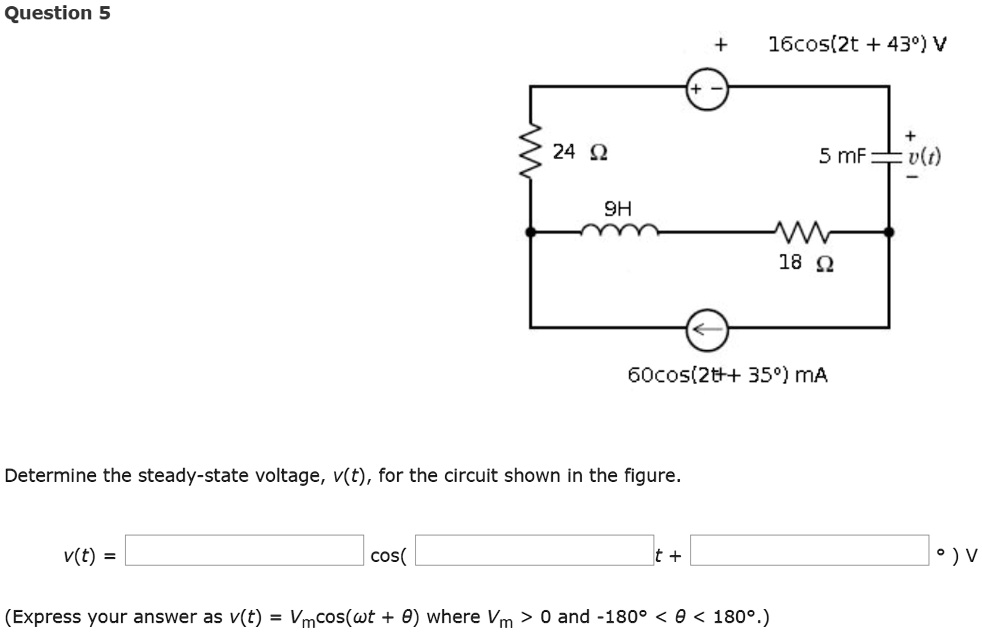 Question 5
24 ?
16cos(2t + 43°) V
+5 mF
v(t)
9H
18 ?
60cos(2t + 35°) mA
Determine the steady-state voltage, v(t), for the circuit shown in the figure.
v(t) =  cos(t + ) ° V
(Express your answer as v(t) = Vmcos(?t + ?) where Vm > 0 and -180° < ? < 180°.)