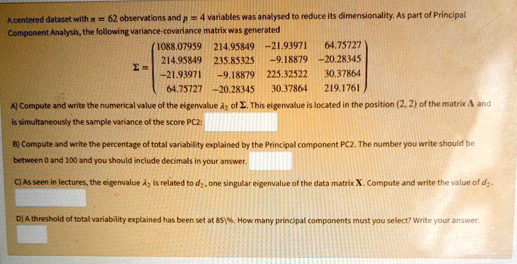 A centered dataset with n = 62 observations and p = 4 variables was analysed to reduce its dimensionality. As part of Principal Component Analysis, the following variance-covariance matrix was generated
? = 
(1088.07959 214.95849 -21.93971 64.75727
214.95849 235.85325 -9.18879 -20.28345
-21.93971 -9.18879 225.32522 30.37864
64.75727 -20.28345 30.37864 219.1761)

A) Compute and write the numerical value of the eigenvalue ?2 of ?. This eigenvalue is located in the position (2, 2) of the matrix ? and is simultaneously the sample variance of the score PC2:

B) Compute and write the percentage of total variability explained by the Principal component PC2. The number you write should be between 0 and 100 and you should include decimals in your answer.

C) As seen in lectures, the eigenvalue ?2 is related to d2, one singular eigenvalue of the data matrix X. Compute and write the value of d2.

D) A threshold of total variability explained has been set at 85%. How many principal components must you select? Write your answer.