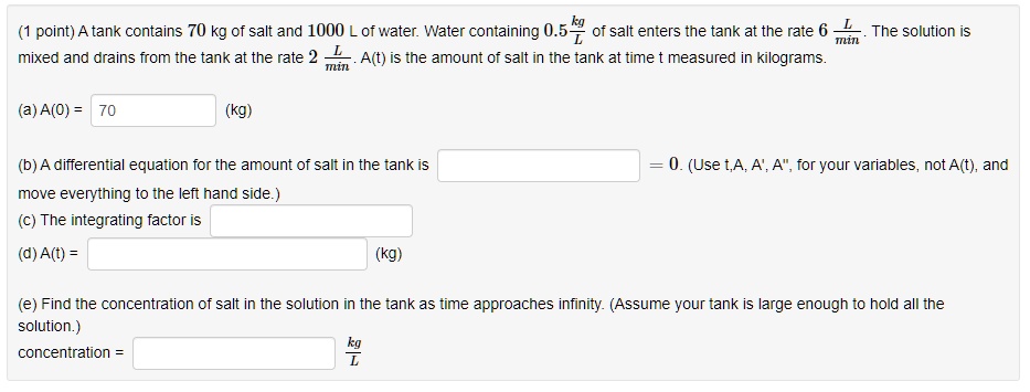 (1 point) A tank contains 70 kg of salt and 1000 L of water. Water containing 0.5 frackgL of salt enters the tank at the rate 6 fracLmin. The solution is mixed and drains from the tank at the rate 2 fracLmin. A(t) is the amount of salt in the tank at time t measured in kilograms.
(a) A(0) = 70 (kg)
(b) A differential equation for the amount of salt in the tank is  = 0. (Use t,A, A', A", for your variables, not A(t), and move everything to the left hand side.)
(c) The integrating factor is 
(d) A(t) =  (kg)
(e) Find the concentration of salt in the solution in the tank as time approaches infinity. (Assume your tank is large enough to hold all the solution.)
concentration =  frackgL