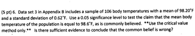 6. Data set 3 in Appendix B includes a sample of 106 body temperatures with a mean of 98.20°F and a standard deviation of 0.62°F. Use a 0.05 significance level to test the claim that the mean body temperature of the population is equal to 98.6°F, as is commonly believed. **Use the critical value method only.** Is there sufficient evidence to conclude that the common belief is wrong?