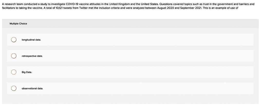 A research team conducted a study to investigate COVID-19 vaccine attitudes in the United Kingdom and the United States. Questions covered topics such as trust in the government and barriers and
facilitators to taking the vaccine. A total of 10,121 tweets from Twitter met the inclusion criteria and were analyzed between August 2020 and September 2021. This is an example of use of
Multiple Choice
longitudinal data.
retrospective data.
Big Data.
observational data.