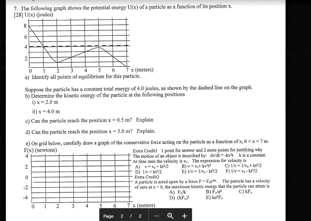 7. The following graph shows the potential energy U(x) of a particle as a function of its position x.
[28] U(x) (joules)
8
6
4
2
0 1 2 3 4 5 6 7 x (meters)
a) Identify all points of equilibrium for this particle.

Suppose the particle has a constant total energy of 4.0 joules, as shown by the dashed line on the graph.
b) Determine the kinetic energy of the particle at the following positions
i) x = 2.0 m
ii) x = 4.0 m

c) Can the particle reach the position x = 0.5 m? Explain

d) Can the particle reach the position x = 5.0 m? Explain.

e) On grid below, carefully draw a graph of the conservative force acting on the particle as a function of x, 0 < x < 7 m.
F(x) (newtons)
4
2
0
-2
-4
0 1 2 3 4 5 6 7 x (meters)
Extra Credit 1 1 point for answer and 2 more points for justifying why
The motion of an object is described by: dv/dt = -kv^2t k is a constant.
At time zero the velocity is vo. The expression for velocity is
A) v = vo + kt^2/2 B) v = vo + kv^2t^2 C) 1/v = 1/vo + kt^2/2
D) 1/v = kt^2/2 E) 1/v = 1/vo - kt^2/2 F) 1/v = vo - kt^2/2
Extra Credit 2
A particle is acted upon by a force F = Foe^-kx. The particle has a velocity of zero at x = 0, the maximum kinetic energy that the particle can attain is
A) Fo/k B) Fo/e^k C) kFo
D) (kFo)^2 E) ke^kFo