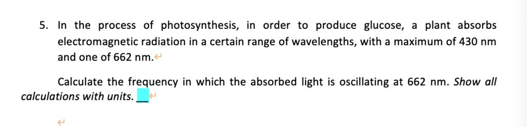 5. In the process of photosynthesis, in order to produce glucose, a plant absorbs electromagnetic radiation in a certain range of wavelengths, with a maximum of 430 nm and one of 662 nm.
Calculate the frequency in which the absorbed light is oscillating at 662 nm. Show all calculations with units.