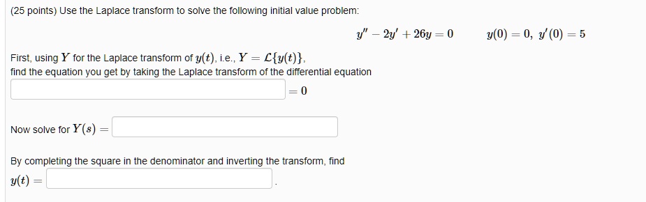 Use the Laplace transform to solve the following initial value problem:
y” - 2y' + 26y = 0      y(0) = 0, y'(0) = 5
First, using Y for the Laplace transform of y(t), i.e., Y = Ly(t),
find the equation you get by taking the Laplace transform of the differential equation
= 0
Now solve for Y(s) =
By completing the square in the denominator and inverting the transform, find
y(t) =