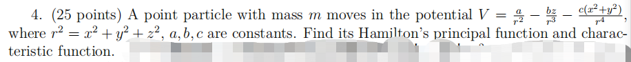 A point particle with mass m moves in the potential V = a/r^2 - bz/r^3 - c(x^2 + y^2)/r^4, where r^2 = x^2 + y^2 + z^2, a, b, c are constants. Find its Hamilton's principal function and characteristic function.