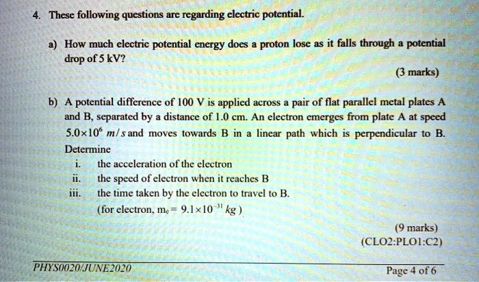 4. These following questions are regarding electric potential.
a) How much electric potential energy does a proton lose as it falls through a potential drop of 5 kV?
b) A potential difference of 100 V is applied across a pair of flat parallel metal plates A and B, separated by a distance of 1.0 cm. An electron emerges from plate A at speed 5.0   times;10? m/s and moves towards B in a linear path which is perpendicular to B.
Determine
i. the acceleration of the electron
ii. the speed of electron when it reaches B
iii. the time taken by the electron to travel to B.
(for electron, me = 9.1   times;10?! kg )