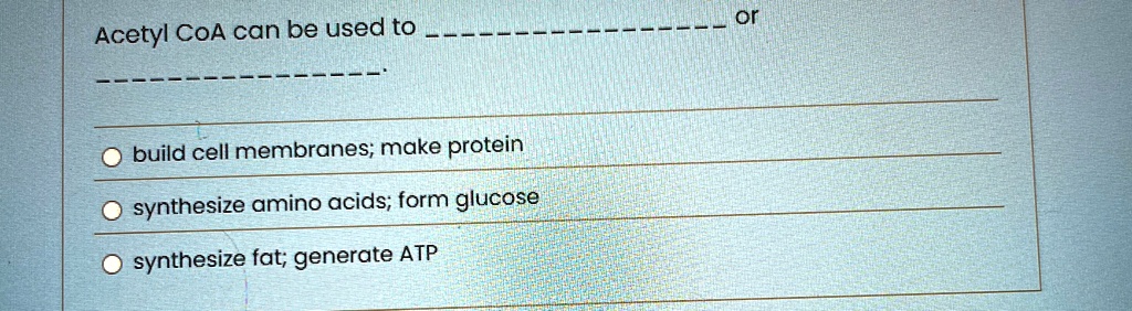 Acetyl CoA can be used to  or  .
build cell membranes; make protein
synthesize amino acids; form glucose
synthesize fat; generate ATP