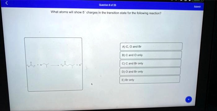 Question 8 of 25
What atoms will show δ^- charges in the transition state for the following reaction?
A) C, O and Br
B) C and O only
C) C and Br only
D) O and Br only
E) Br only