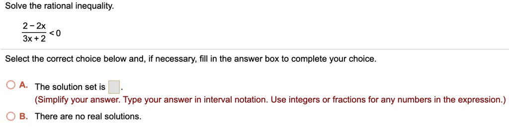 Solve the rational inequality.frac2 - 2x3x + 2 < 0Select the correct choice below and, if necessary, fill in the answer box to complete your choice.A. The solution set is oxed .(Simplify your answer. Type your answer in interval notation. Use integers or fractions for any numbers in the expression.)B. There are no real solutions.