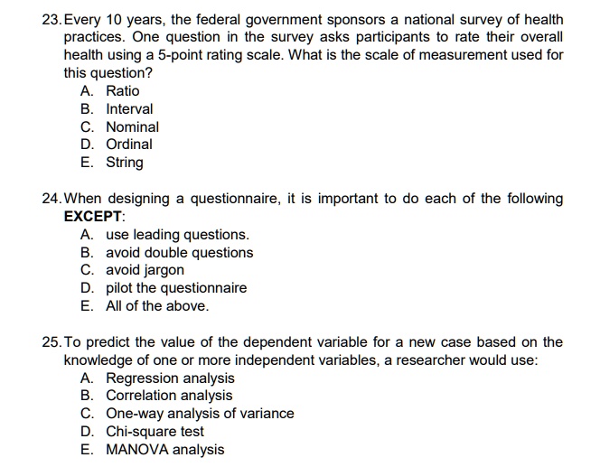 23. Every 10 years, the federal government sponsors a national survey of health practices. One question in the survey asks participants to rate their overall health using a 5-point rating scale. What is the scale of measurement used for this question?
A. Ratio
B. Interval
C. Nominal
D. Ordinal
E. String

24. When designing a questionnaire, it is important to do each of the following EXCEPT:
A. use leading questions.
B. avoid double questions
C. avoid jargon
D. pilot the questionnaire
E. All of the above.

25. To predict the value of the dependent variable for a new case based on the knowledge of one or more independent variables, a researcher would use:
A. Regression analysis
B. Correlation analysis
C. One-way analysis of variance
D. Chi-square test
E. MANOVA analysis.
