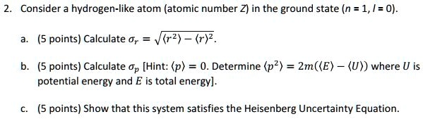 2. Consider a hydrogen-like atom (atomic number Z) in the ground state (n = 1, l = 0).
a. (5 points) Calculate = √(⟨ r^2 ⟩ - ⟨ r ⟩^2).
b. (5 points) Calculate  [Hint: ⟨ p ⟩ = 0. Determine ⟨ p^2 ⟩ = 2m(⟨ E ⟩ - ⟨ U ⟩) where U is potential energy and E is total energy].
c. (5 points) Show that this system satisfies the Heisenberg Uncertainty Equation.