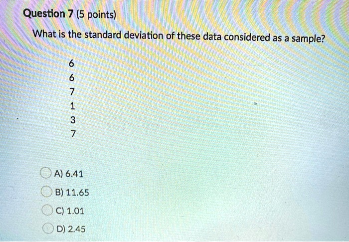 What is the standard deviation of these data considered as a sample?
6
6
7
1
3
7
A) 6.41
B) 11.65
C) 1.01
D) 2.45