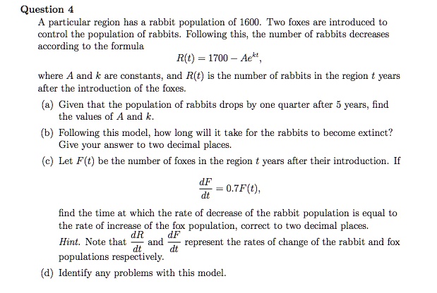 A particular region has a rabbit population of 1600. Two foxes are introduced to control the population of rabbits. Following this, the number of rabbits decreases according to the formula R(t) = 1700 - Ae^kt, where A and k are constants, and R(t) is the number of rabbits in the region t years after the introduction of the foxes. (a) Given that the population of rabbits drops by one quarter after 5 years, find the values of A and k. (b) Following this model, how long will it take for the rabbits to become extinct? Give your answer to two decimal places. (c) Let F(t) be the number of foxes in the region t years after their introduction. If dF/dt = 0.7F(t), find the time at which the rate of decrease of the rabbit population is equal to the rate of increase of the fox population, correct to two decimal places. Hint. Note that dR/dt and dF/dt represent the rates of change of the rabbit and fox populations respectively. (d) Identify any problems with this model.