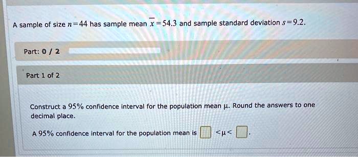 A sample of size n = 44 has sample mean x? = 54.3 and sample standard deviation s = 9.2.

Construct a 95% confidence interval for the population mean ?. Round the answers to one decimal place.

A 95% confidence interval for the population mean is < ? < .