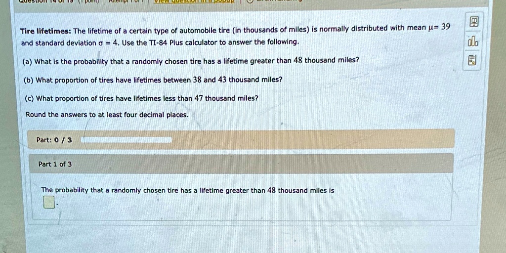 Tire lifetimes: The lifetime of a certain type of automobile tire (in thousands of miles) is normally distributed with mean mu = 39 and standard deviation sigma = 4. Use the TI-84 Plus calculator to answer the following.
(a) What is the probability that a randomly chosen tire has a lifetime greater than 48 thousand miles?
(b) What proportion of tires have lifetimes between 38 and 43 thousand miles?
(c) What proportion of tires have lifetimes less than 47 thousand miles?
Round the answers to at least four decimal places.
