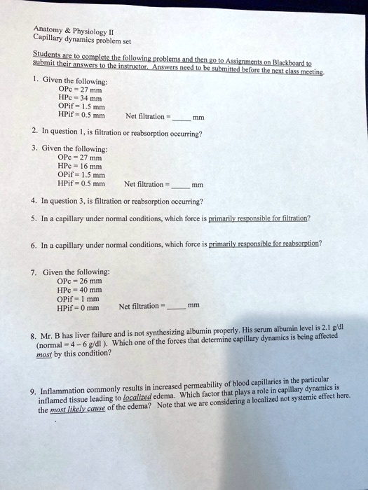 Anatomy     Physiology II
Capillary dynamics problem set

Students are to complete the following problems and then go to Assignments on Blackboard to submit their answers to the instructor. Answers need to be submitted before the next class meeting.

1. Given the following:
OPc = 27 mm
HPc = 34 mm
OPif = 1.5 mm
HPif = 0.5 mm Net filtration =  mm

2. In question 1, is filtration or reabsorption occurring?

3. Given the following:
OPc = 27 mm
HPc = 16 mm
OPif = 1.5 mm
HPif = 0.5 mm Net filtration =  mm

4. In question 3, is filtration or reabsorption occurring?

5. In a capillary under normal conditions, which force is primarily responsible for filtration?

6. In a capillary under normal conditions, which force is primarily responsible for reabsorption?

7. Given the following:
OPc = 26 mm
HPc = 40 mm
OPif = 1 mm
HPif = 0 mm Net filtration =  mm

8. Mr. B has liver failure and is not synthesizing albumin properly. His serum albumin level is 2.1 g/dl (normal = 4 - 6 g/dl ). Which one of the forces that determine capillary dynamics is being affected most by this condition?

9. Inflammation commonly results in increased permeability of blood capillaries in the particular inflamed tissue leading to localized edema. Which factor that plays a role in capillary dynamics is the most likely cause of the edema? Note that we are considering a localized not systemic effect here.
