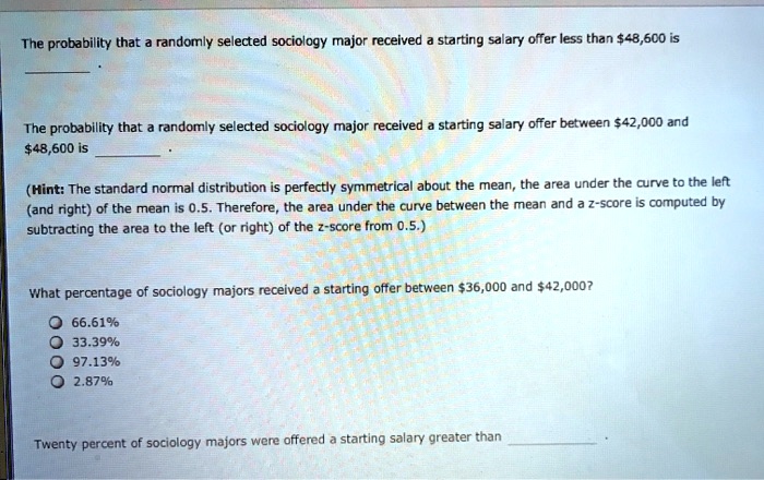 The probability that a randomly selected sociology major received a starting salary offer less than 48,600 is

The probability that a randomly selected sociology major received a starting salary offer between42,000 and 48,600 is

(Hint: The standard normal distribution is perfectly symmetrical about the mean, the area under the curve to the left (and right) of the mean is 0.5. Therefore, the area under the curve between the mean and a z-score is computed by subtracting the area to the left (or right) of the z-score from 0.5.)

What percentage of sociology majors received a starting offer between36,000 and 42,000?

66.61%
33.39%
97.13%
2.87%

Twenty percent of sociology majors were offered a starting salary greater than