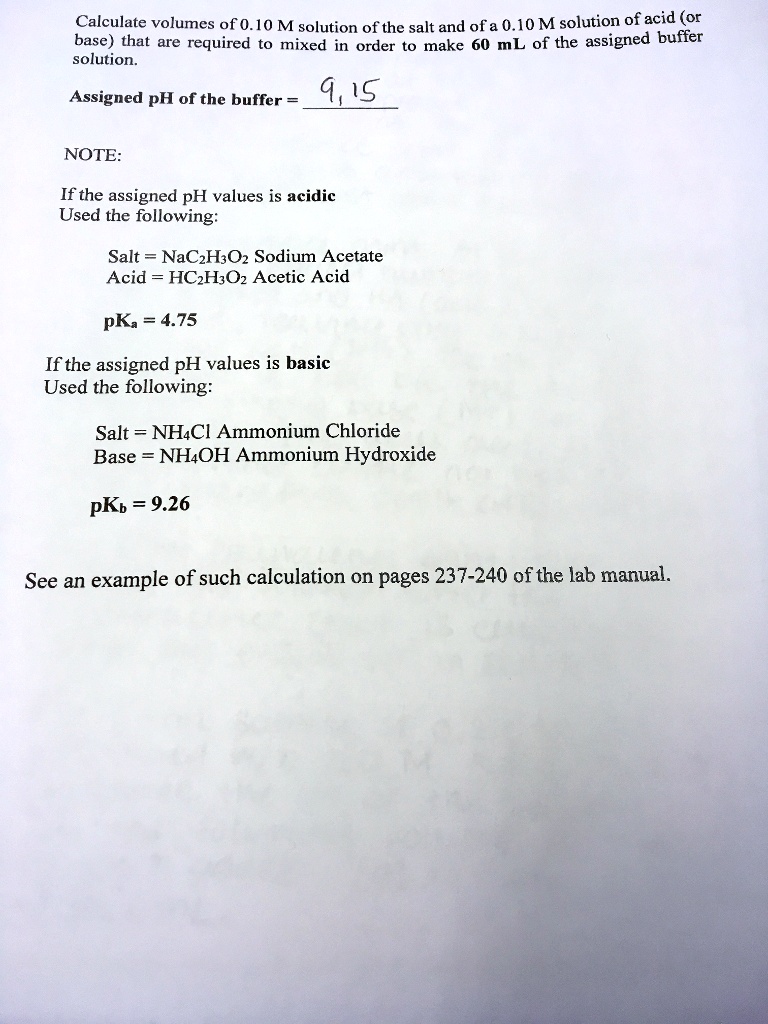 Calculate volumes of 0.10 M solution of the salt and of a 0.10 M solution of acid (or
base) that are required to mixed in order to make 60 mL of the assigned buffer
solution.
Assigned pH of the buffer = 9.15
NOTE:
If the assigned pH values is acidic
Used the following:
Salt = NaC2H3O2 Sodium Acetate
Acid = HC2H3O2 Acetic Acid
pKa = 4.75
If the assigned pH values is basic
Used the following:
Salt = NH4Cl Ammonium Chloride
Base = NH4OH Ammonium Hydroxide
pKb = 9.26
See an example of such calculation on pages 237-240 of the lab manual.